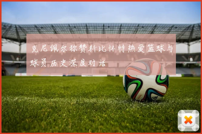 克尼佩尔称赞科比怀特热爱篮球与球员历史深度对话