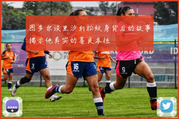 图多尔谈里沙利松纹身背后的故事揭示他真实的善良本性