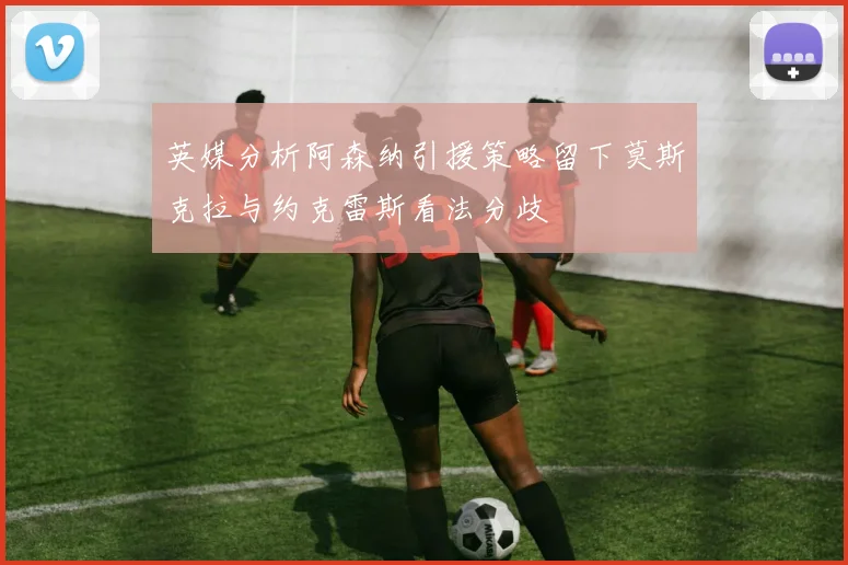 英媒分析阿森纳引援策略留下莫斯克拉与约克雷斯看法分歧