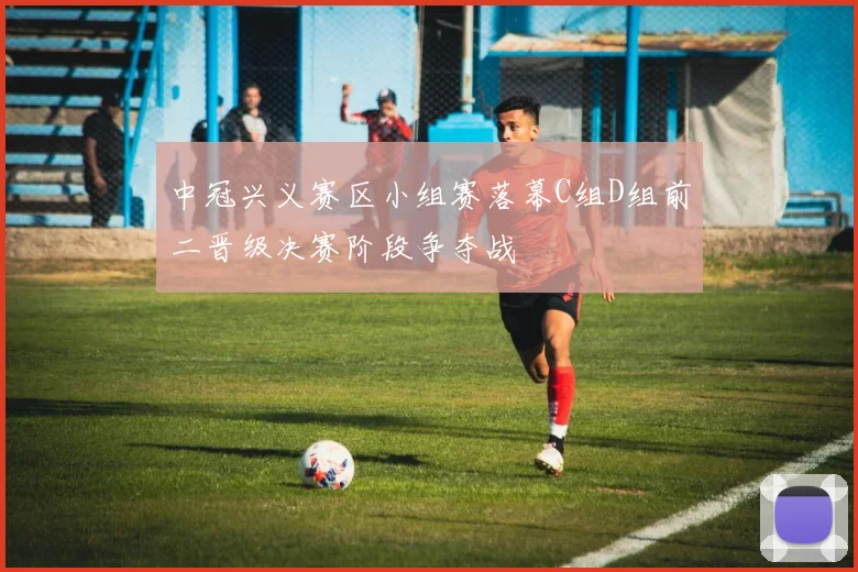 中冠兴义赛区小组赛落幕C组D组前二晋级决赛阶段争夺战