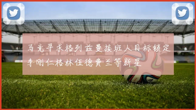 马竞寻求格列兹曼接班人目标锁定李刚仁格林伍德费兰等新星