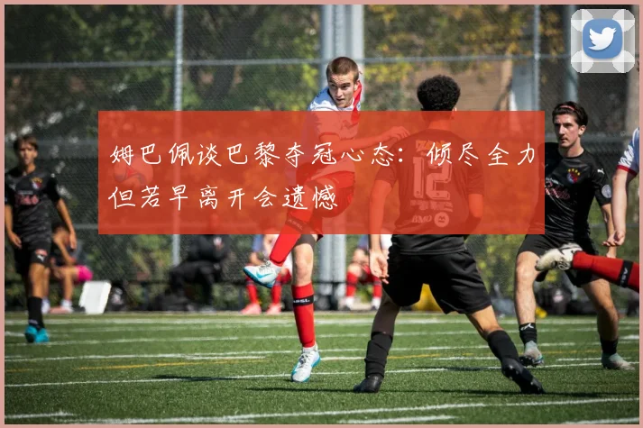 姆巴佩谈巴黎夺冠心态：倾尽全力但若早离开会遗憾