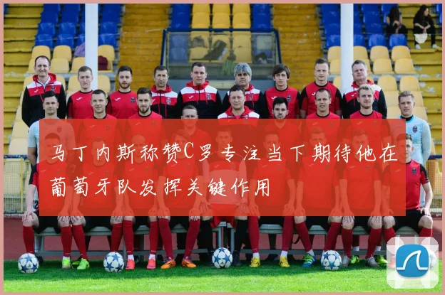 马丁内斯称赞C罗专注当下期待他在葡萄牙队发挥关键作用