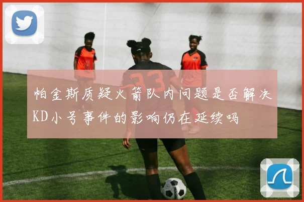 帕金斯质疑火箭队内问题是否解决KD小号事件的影响仍在延续吗
