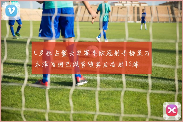 C罗独占鳌头单赛季欧冠射手榜莱万本泽马姆巴佩紧随其后各进15球