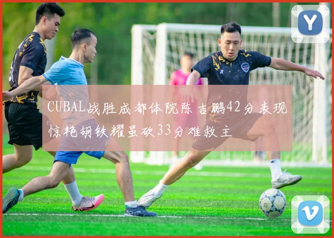 CUBAL战胜成都体院陈吉鹏42分表现惊艳胡铁耀虽砍33分难救主