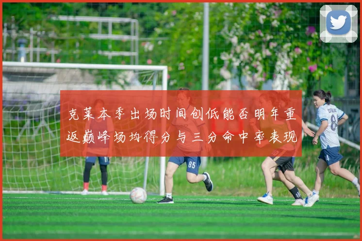 克莱本季出场时间创低能否明年重返巅峰场均得分与三分命中率表现分析