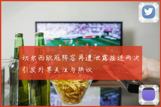 切尔西欧冠阵容再遭泄露接连两次引发外界关注与热议