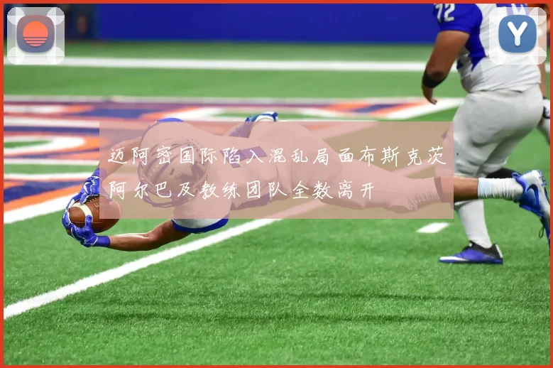 迈阿密国际陷入混乱局面布斯克茨阿尔巴及教练团队全数离开