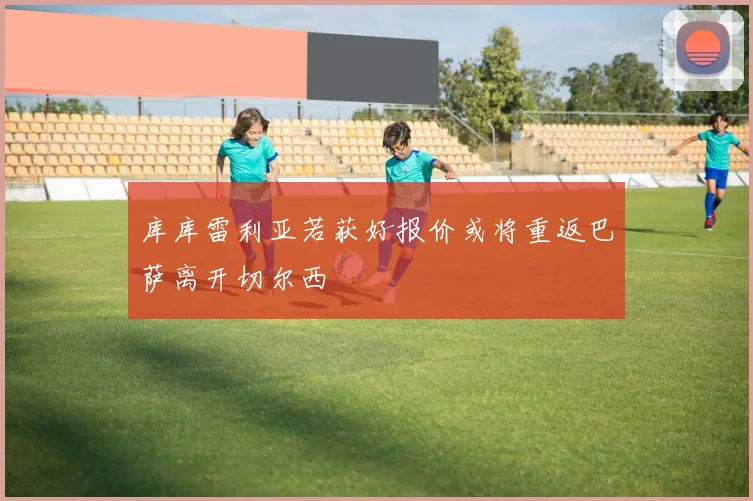 库库雷利亚若获好报价或将重返巴萨离开切尔西