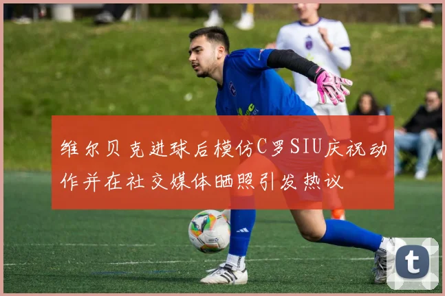 维尔贝克进球后模仿C罗SIU庆祝动作并在社交媒体晒照引发热议