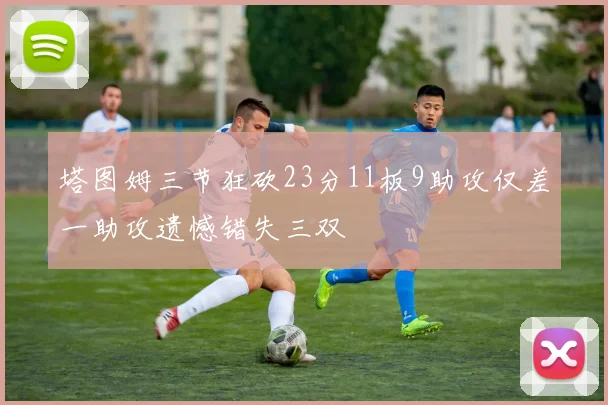 塔图姆三节狂砍23分11板9助攻仅差一助攻遗憾错失三双